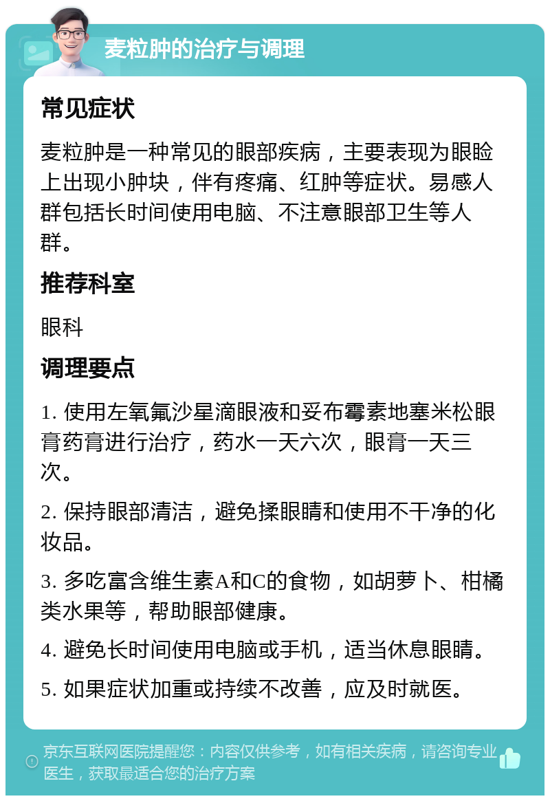 麦粒肿的治疗与调理 常见症状 麦粒肿是一种常见的眼部疾病，主要表现为眼睑上出现小肿块，伴有疼痛、红肿等症状。易感人群包括长时间使用电脑、不注意眼部卫生等人群。 推荐科室 眼科 调理要点 1. 使用左氧氟沙星滴眼液和妥布霉素地塞米松眼膏药膏进行治疗，药水一天六次，眼膏一天三次。 2. 保持眼部清洁，避免揉眼睛和使用不干净的化妆品。 3. 多吃富含维生素A和C的食物，如胡萝卜、柑橘类水果等，帮助眼部健康。 4. 避免长时间使用电脑或手机，适当休息眼睛。 5. 如果症状加重或持续不改善，应及时就医。