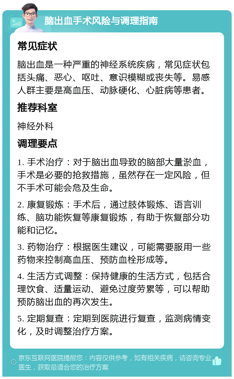 脑出血手术风险与调理指南 常见症状 脑出血是一种严重的神经系统疾病，常见症状包括头痛、恶心、呕吐、意识模糊或丧失等。易感人群主要是高血压、动脉硬化、心脏病等患者。 推荐科室 神经外科 调理要点 1. 手术治疗：对于脑出血导致的脑部大量淤血，手术是必要的抢救措施，虽然存在一定风险，但不手术可能会危及生命。 2. 康复锻炼：手术后，通过肢体锻炼、语言训练、脑功能恢复等康复锻炼，有助于恢复部分功能和记忆。 3. 药物治疗：根据医生建议，可能需要服用一些药物来控制高血压、预防血栓形成等。 4. 生活方式调整：保持健康的生活方式，包括合理饮食、适量运动、避免过度劳累等，可以帮助预防脑出血的再次发生。 5. 定期复查：定期到医院进行复查，监测病情变化，及时调整治疗方案。