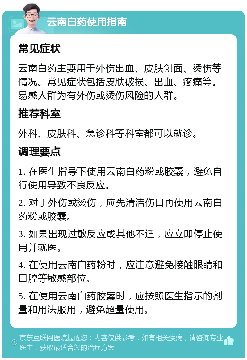 云南白药使用指南 常见症状 云南白药主要用于外伤出血、皮肤创面、烫伤等情况。常见症状包括皮肤破损、出血、疼痛等。易感人群为有外伤或烫伤风险的人群。 推荐科室 外科、皮肤科、急诊科等科室都可以就诊。 调理要点 1. 在医生指导下使用云南白药粉或胶囊，避免自行使用导致不良反应。 2. 对于外伤或烫伤，应先清洁伤口再使用云南白药粉或胶囊。 3. 如果出现过敏反应或其他不适，应立即停止使用并就医。 4. 在使用云南白药粉时，应注意避免接触眼睛和口腔等敏感部位。 5. 在使用云南白药胶囊时，应按照医生指示的剂量和用法服用，避免超量使用。