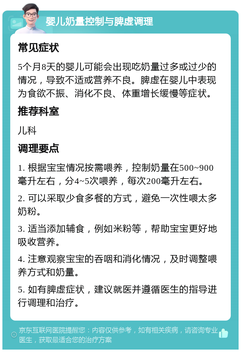 婴儿奶量控制与脾虚调理 常见症状 5个月8天的婴儿可能会出现吃奶量过多或过少的情况，导致不适或营养不良。脾虚在婴儿中表现为食欲不振、消化不良、体重增长缓慢等症状。 推荐科室 儿科 调理要点 1. 根据宝宝情况按需喂养，控制奶量在500~900毫升左右，分4~5次喂养，每次200毫升左右。 2. 可以采取少食多餐的方式，避免一次性喂太多奶粉。 3. 适当添加辅食，例如米粉等，帮助宝宝更好地吸收营养。 4. 注意观察宝宝的吞咽和消化情况，及时调整喂养方式和奶量。 5. 如有脾虚症状，建议就医并遵循医生的指导进行调理和治疗。