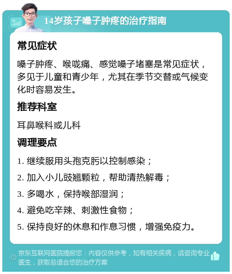 14岁孩子嗓子肿疼的治疗指南 常见症状 嗓子肿疼、喉咙痛、感觉嗓子堵塞是常见症状，多见于儿童和青少年，尤其在季节交替或气候变化时容易发生。 推荐科室 耳鼻喉科或儿科 调理要点 1. 继续服用头孢克肟以控制感染； 2. 加入小儿豉翘颗粒，帮助清热解毒； 3. 多喝水，保持喉部湿润； 4. 避免吃辛辣、刺激性食物； 5. 保持良好的休息和作息习惯，增强免疫力。