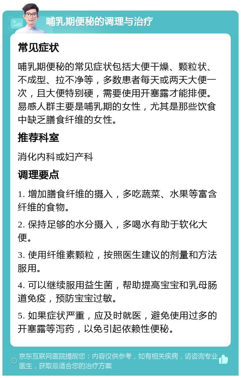 哺乳期便秘的调理与治疗 常见症状 哺乳期便秘的常见症状包括大便干燥、颗粒状、不成型、拉不净等，多数患者每天或两天大便一次，且大便特别硬，需要使用开塞露才能排便。易感人群主要是哺乳期的女性，尤其是那些饮食中缺乏膳食纤维的女性。 推荐科室 消化内科或妇产科 调理要点 1. 增加膳食纤维的摄入，多吃蔬菜、水果等富含纤维的食物。 2. 保持足够的水分摄入，多喝水有助于软化大便。 3. 使用纤维素颗粒，按照医生建议的剂量和方法服用。 4. 可以继续服用益生菌，帮助提高宝宝和乳母肠道免疫，预防宝宝过敏。 5. 如果症状严重，应及时就医，避免使用过多的开塞露等泻药，以免引起依赖性便秘。