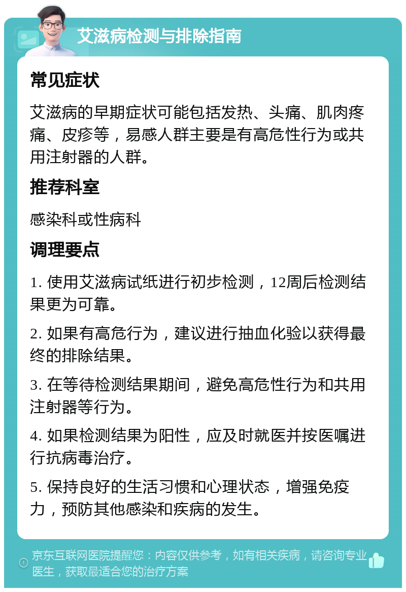 艾滋病检测与排除指南 常见症状 艾滋病的早期症状可能包括发热、头痛、肌肉疼痛、皮疹等，易感人群主要是有高危性行为或共用注射器的人群。 推荐科室 感染科或性病科 调理要点 1. 使用艾滋病试纸进行初步检测，12周后检测结果更为可靠。 2. 如果有高危行为，建议进行抽血化验以获得最终的排除结果。 3. 在等待检测结果期间，避免高危性行为和共用注射器等行为。 4. 如果检测结果为阳性，应及时就医并按医嘱进行抗病毒治疗。 5. 保持良好的生活习惯和心理状态，增强免疫力，预防其他感染和疾病的发生。