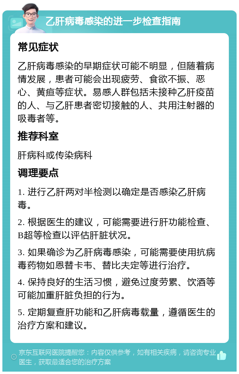 乙肝病毒感染的进一步检查指南 常见症状 乙肝病毒感染的早期症状可能不明显，但随着病情发展，患者可能会出现疲劳、食欲不振、恶心、黄疸等症状。易感人群包括未接种乙肝疫苗的人、与乙肝患者密切接触的人、共用注射器的吸毒者等。 推荐科室 肝病科或传染病科 调理要点 1. 进行乙肝两对半检测以确定是否感染乙肝病毒。 2. 根据医生的建议，可能需要进行肝功能检查、B超等检查以评估肝脏状况。 3. 如果确诊为乙肝病毒感染，可能需要使用抗病毒药物如恩替卡韦、替比夫定等进行治疗。 4. 保持良好的生活习惯，避免过度劳累、饮酒等可能加重肝脏负担的行为。 5. 定期复查肝功能和乙肝病毒载量，遵循医生的治疗方案和建议。