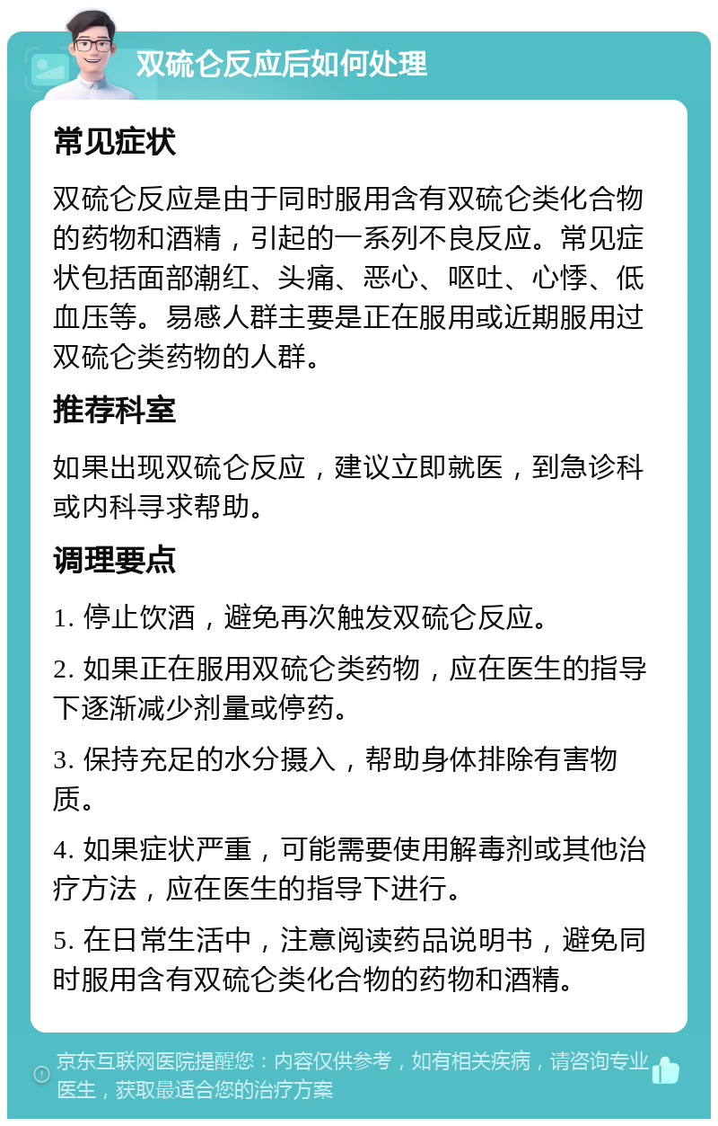 双硫仑反应后如何处理 常见症状 双硫仑反应是由于同时服用含有双硫仑类化合物的药物和酒精，引起的一系列不良反应。常见症状包括面部潮红、头痛、恶心、呕吐、心悸、低血压等。易感人群主要是正在服用或近期服用过双硫仑类药物的人群。 推荐科室 如果出现双硫仑反应，建议立即就医，到急诊科或内科寻求帮助。 调理要点 1. 停止饮酒，避免再次触发双硫仑反应。 2. 如果正在服用双硫仑类药物，应在医生的指导下逐渐减少剂量或停药。 3. 保持充足的水分摄入，帮助身体排除有害物质。 4. 如果症状严重，可能需要使用解毒剂或其他治疗方法，应在医生的指导下进行。 5. 在日常生活中，注意阅读药品说明书，避免同时服用含有双硫仑类化合物的药物和酒精。