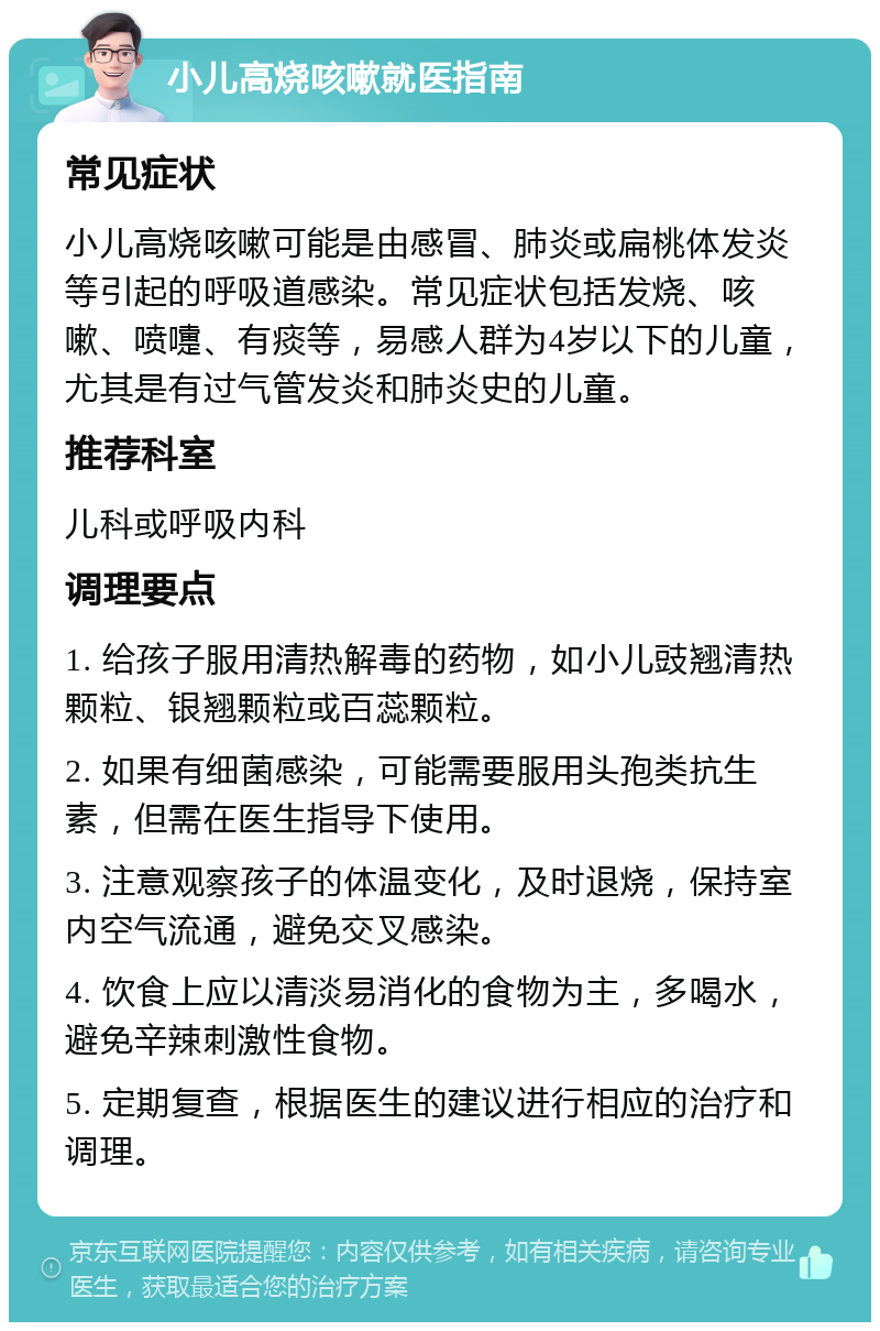 小儿高烧咳嗽就医指南 常见症状 小儿高烧咳嗽可能是由感冒、肺炎或扁桃体发炎等引起的呼吸道感染。常见症状包括发烧、咳嗽、喷嚏、有痰等，易感人群为4岁以下的儿童，尤其是有过气管发炎和肺炎史的儿童。 推荐科室 儿科或呼吸内科 调理要点 1. 给孩子服用清热解毒的药物，如小儿豉翘清热颗粒、银翘颗粒或百蕊颗粒。 2. 如果有细菌感染，可能需要服用头孢类抗生素，但需在医生指导下使用。 3. 注意观察孩子的体温变化，及时退烧，保持室内空气流通，避免交叉感染。 4. 饮食上应以清淡易消化的食物为主，多喝水，避免辛辣刺激性食物。 5. 定期复查，根据医生的建议进行相应的治疗和调理。