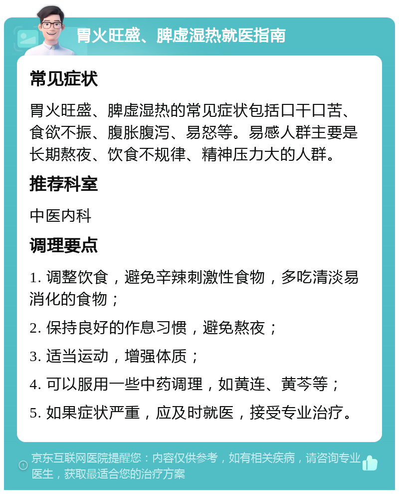 胃火旺盛、脾虚湿热就医指南 常见症状 胃火旺盛、脾虚湿热的常见症状包括口干口苦、食欲不振、腹胀腹泻、易怒等。易感人群主要是长期熬夜、饮食不规律、精神压力大的人群。 推荐科室 中医内科 调理要点 1. 调整饮食，避免辛辣刺激性食物，多吃清淡易消化的食物； 2. 保持良好的作息习惯，避免熬夜； 3. 适当运动，增强体质； 4. 可以服用一些中药调理，如黄连、黄芩等； 5. 如果症状严重，应及时就医，接受专业治疗。