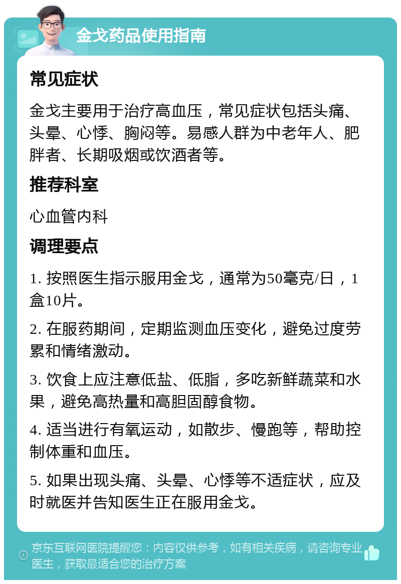 金戈药品使用指南 常见症状 金戈主要用于治疗高血压，常见症状包括头痛、头晕、心悸、胸闷等。易感人群为中老年人、肥胖者、长期吸烟或饮酒者等。 推荐科室 心血管内科 调理要点 1. 按照医生指示服用金戈，通常为50毫克/日，1盒10片。 2. 在服药期间，定期监测血压变化，避免过度劳累和情绪激动。 3. 饮食上应注意低盐、低脂，多吃新鲜蔬菜和水果，避免高热量和高胆固醇食物。 4. 适当进行有氧运动，如散步、慢跑等，帮助控制体重和血压。 5. 如果出现头痛、头晕、心悸等不适症状，应及时就医并告知医生正在服用金戈。