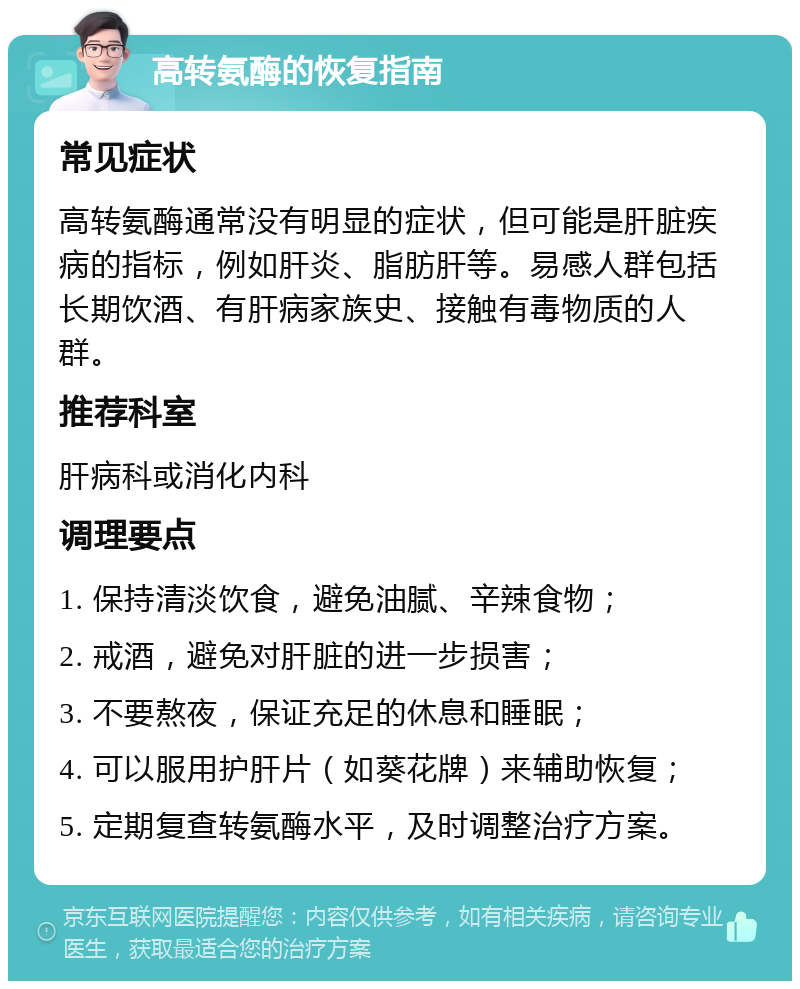 高转氨酶的恢复指南 常见症状 高转氨酶通常没有明显的症状，但可能是肝脏疾病的指标，例如肝炎、脂肪肝等。易感人群包括长期饮酒、有肝病家族史、接触有毒物质的人群。 推荐科室 肝病科或消化内科 调理要点 1. 保持清淡饮食，避免油腻、辛辣食物； 2. 戒酒，避免对肝脏的进一步损害； 3. 不要熬夜，保证充足的休息和睡眠； 4. 可以服用护肝片（如葵花牌）来辅助恢复； 5. 定期复查转氨酶水平，及时调整治疗方案。