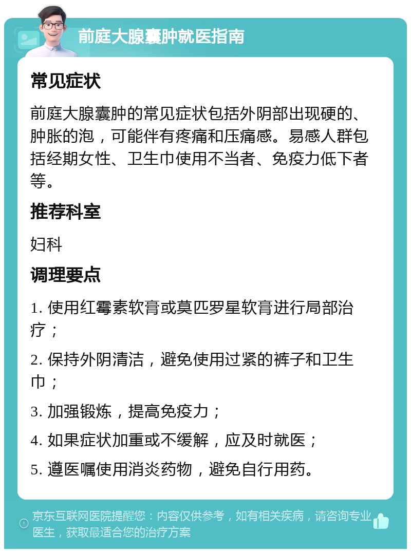 前庭大腺囊肿就医指南 常见症状 前庭大腺囊肿的常见症状包括外阴部出现硬的、肿胀的泡，可能伴有疼痛和压痛感。易感人群包括经期女性、卫生巾使用不当者、免疫力低下者等。 推荐科室 妇科 调理要点 1. 使用红霉素软膏或莫匹罗星软膏进行局部治疗； 2. 保持外阴清洁，避免使用过紧的裤子和卫生巾； 3. 加强锻炼，提高免疫力； 4. 如果症状加重或不缓解，应及时就医； 5. 遵医嘱使用消炎药物，避免自行用药。