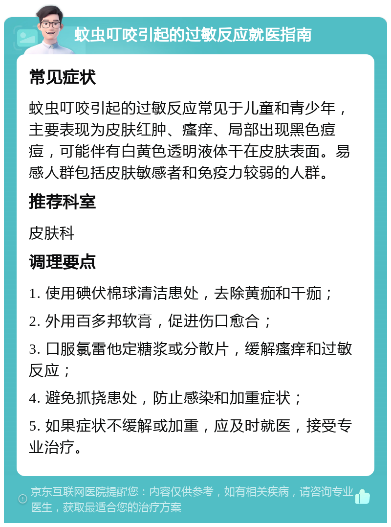 蚊虫叮咬引起的过敏反应就医指南 常见症状 蚊虫叮咬引起的过敏反应常见于儿童和青少年，主要表现为皮肤红肿、瘙痒、局部出现黑色痘痘，可能伴有白黄色透明液体干在皮肤表面。易感人群包括皮肤敏感者和免疫力较弱的人群。 推荐科室 皮肤科 调理要点 1. 使用碘伏棉球清洁患处，去除黄痂和干痂； 2. 外用百多邦软膏，促进伤口愈合； 3. 口服氯雷他定糖浆或分散片，缓解瘙痒和过敏反应； 4. 避免抓挠患处，防止感染和加重症状； 5. 如果症状不缓解或加重，应及时就医，接受专业治疗。