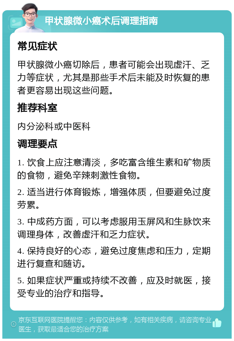 甲状腺微小癌术后调理指南 常见症状 甲状腺微小癌切除后，患者可能会出现虚汗、乏力等症状，尤其是那些手术后未能及时恢复的患者更容易出现这些问题。 推荐科室 内分泌科或中医科 调理要点 1. 饮食上应注意清淡，多吃富含维生素和矿物质的食物，避免辛辣刺激性食物。 2. 适当进行体育锻炼，增强体质，但要避免过度劳累。 3. 中成药方面，可以考虑服用玉屏风和生脉饮来调理身体，改善虚汗和乏力症状。 4. 保持良好的心态，避免过度焦虑和压力，定期进行复查和随访。 5. 如果症状严重或持续不改善，应及时就医，接受专业的治疗和指导。