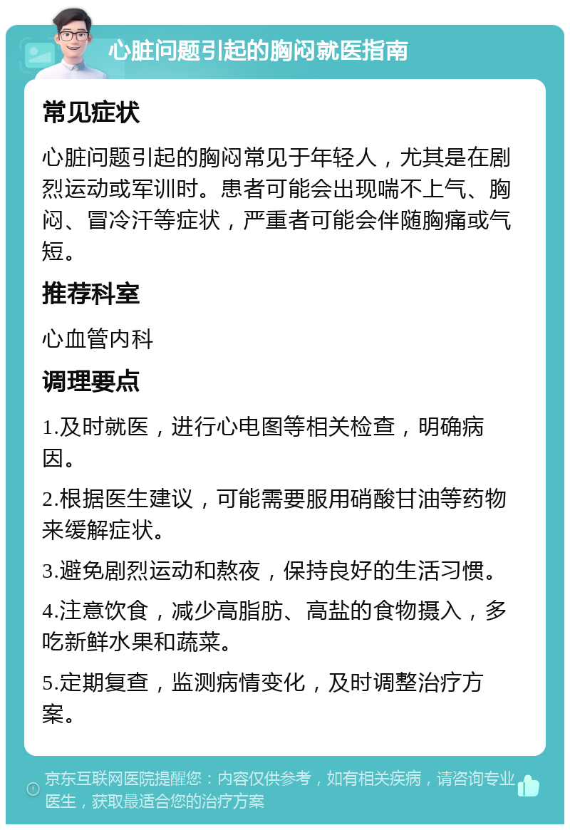 心脏问题引起的胸闷就医指南 常见症状 心脏问题引起的胸闷常见于年轻人，尤其是在剧烈运动或军训时。患者可能会出现喘不上气、胸闷、冒冷汗等症状，严重者可能会伴随胸痛或气短。 推荐科室 心血管内科 调理要点 1.及时就医，进行心电图等相关检查，明确病因。 2.根据医生建议，可能需要服用硝酸甘油等药物来缓解症状。 3.避免剧烈运动和熬夜，保持良好的生活习惯。 4.注意饮食，减少高脂肪、高盐的食物摄入，多吃新鲜水果和蔬菜。 5.定期复查，监测病情变化，及时调整治疗方案。