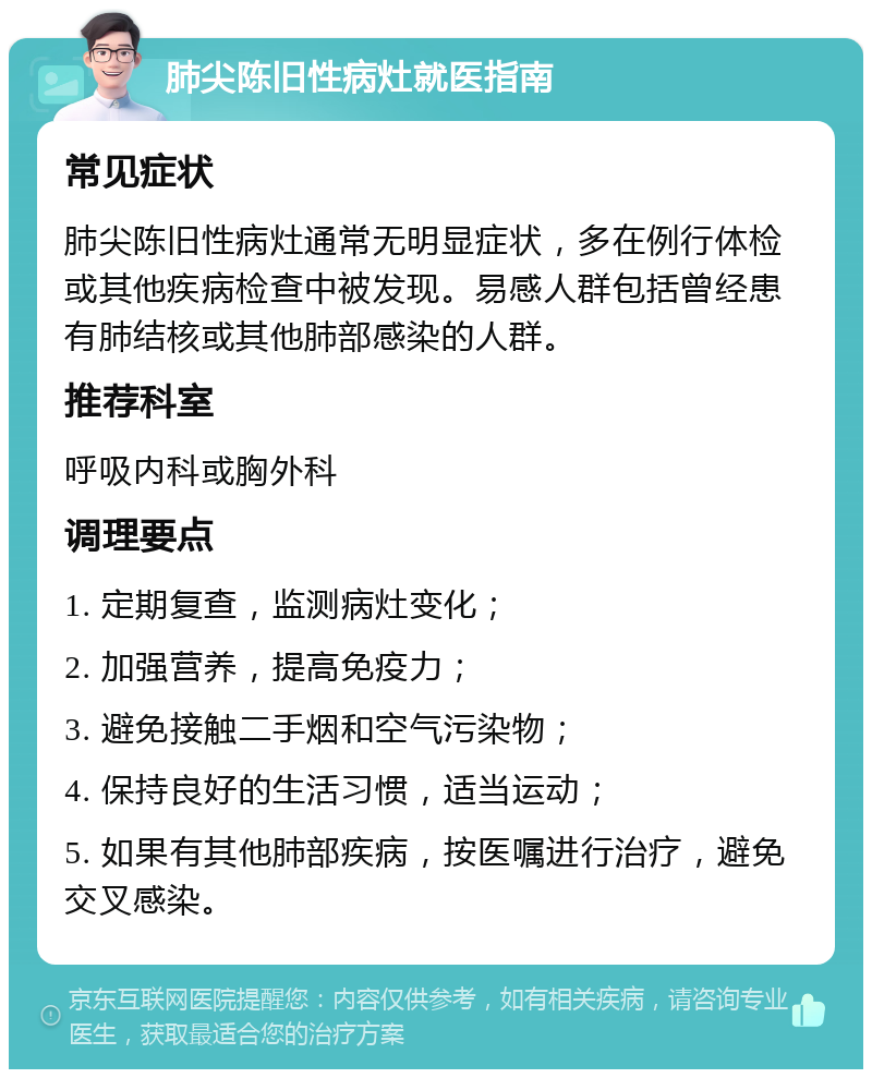 肺尖陈旧性病灶就医指南 常见症状 肺尖陈旧性病灶通常无明显症状，多在例行体检或其他疾病检查中被发现。易感人群包括曾经患有肺结核或其他肺部感染的人群。 推荐科室 呼吸内科或胸外科 调理要点 1. 定期复查，监测病灶变化； 2. 加强营养，提高免疫力； 3. 避免接触二手烟和空气污染物； 4. 保持良好的生活习惯，适当运动； 5. 如果有其他肺部疾病，按医嘱进行治疗，避免交叉感染。