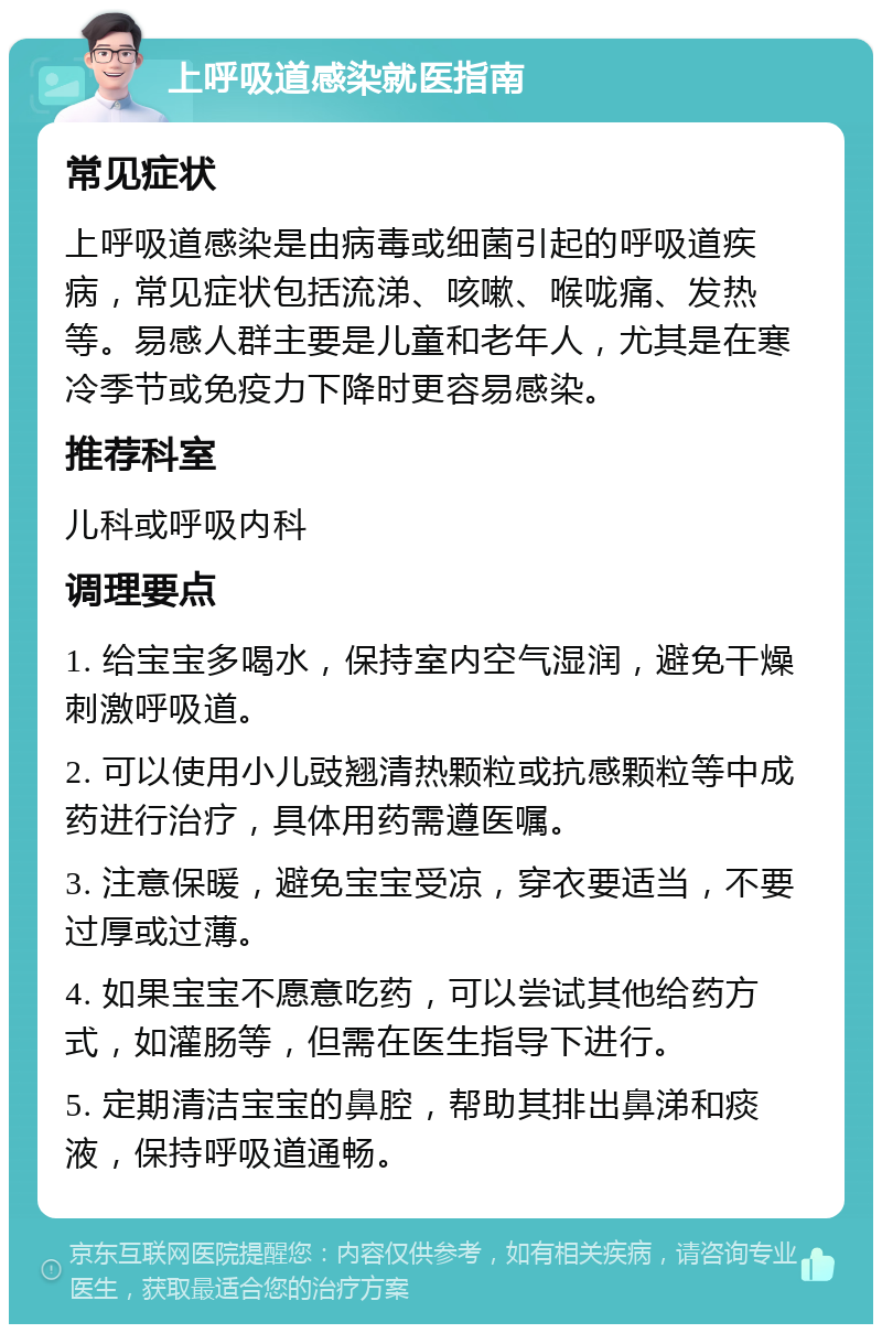 上呼吸道感染就医指南 常见症状 上呼吸道感染是由病毒或细菌引起的呼吸道疾病，常见症状包括流涕、咳嗽、喉咙痛、发热等。易感人群主要是儿童和老年人，尤其是在寒冷季节或免疫力下降时更容易感染。 推荐科室 儿科或呼吸内科 调理要点 1. 给宝宝多喝水，保持室内空气湿润，避免干燥刺激呼吸道。 2. 可以使用小儿豉翘清热颗粒或抗感颗粒等中成药进行治疗，具体用药需遵医嘱。 3. 注意保暖，避免宝宝受凉，穿衣要适当，不要过厚或过薄。 4. 如果宝宝不愿意吃药，可以尝试其他给药方式，如灌肠等，但需在医生指导下进行。 5. 定期清洁宝宝的鼻腔，帮助其排出鼻涕和痰液，保持呼吸道通畅。