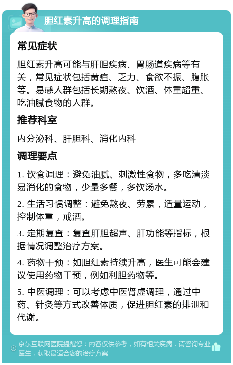 胆红素升高的调理指南 常见症状 胆红素升高可能与肝胆疾病、胃肠道疾病等有关，常见症状包括黄疸、乏力、食欲不振、腹胀等。易感人群包括长期熬夜、饮酒、体重超重、吃油腻食物的人群。 推荐科室 内分泌科、肝胆科、消化内科 调理要点 1. 饮食调理：避免油腻、刺激性食物，多吃清淡易消化的食物，少量多餐，多饮汤水。 2. 生活习惯调整：避免熬夜、劳累，适量运动，控制体重，戒酒。 3. 定期复查：复查肝胆超声、肝功能等指标，根据情况调整治疗方案。 4. 药物干预：如胆红素持续升高，医生可能会建议使用药物干预，例如利胆药物等。 5. 中医调理：可以考虑中医肾虚调理，通过中药、针灸等方式改善体质，促进胆红素的排泄和代谢。