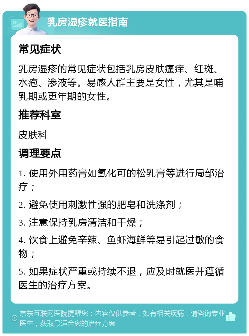 乳房湿疹就医指南 常见症状 乳房湿疹的常见症状包括乳房皮肤瘙痒、红斑、水疱、渗液等。易感人群主要是女性，尤其是哺乳期或更年期的女性。 推荐科室 皮肤科 调理要点 1. 使用外用药膏如氢化可的松乳膏等进行局部治疗； 2. 避免使用刺激性强的肥皂和洗涤剂； 3. 注意保持乳房清洁和干燥； 4. 饮食上避免辛辣、鱼虾海鲜等易引起过敏的食物； 5. 如果症状严重或持续不退，应及时就医并遵循医生的治疗方案。