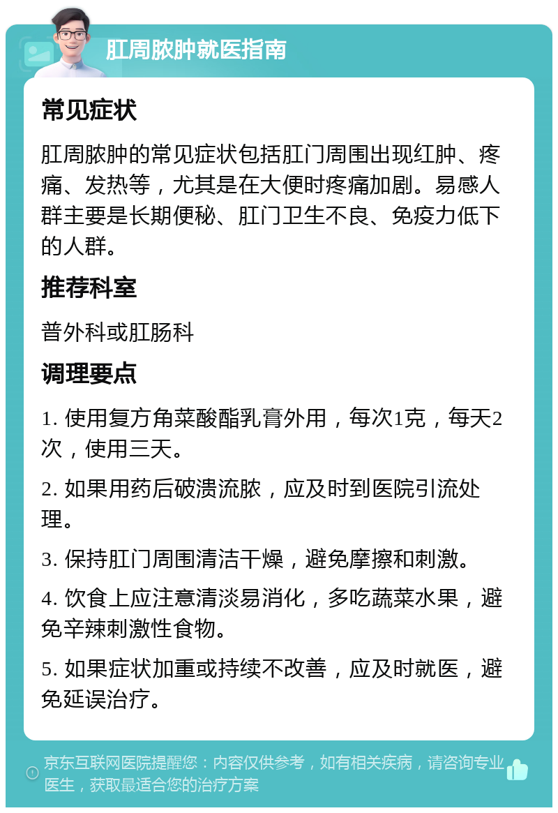 肛周脓肿就医指南 常见症状 肛周脓肿的常见症状包括肛门周围出现红肿、疼痛、发热等，尤其是在大便时疼痛加剧。易感人群主要是长期便秘、肛门卫生不良、免疫力低下的人群。 推荐科室 普外科或肛肠科 调理要点 1. 使用复方角菜酸酯乳膏外用，每次1克，每天2次，使用三天。 2. 如果用药后破溃流脓，应及时到医院引流处理。 3. 保持肛门周围清洁干燥，避免摩擦和刺激。 4. 饮食上应注意清淡易消化，多吃蔬菜水果，避免辛辣刺激性食物。 5. 如果症状加重或持续不改善，应及时就医，避免延误治疗。