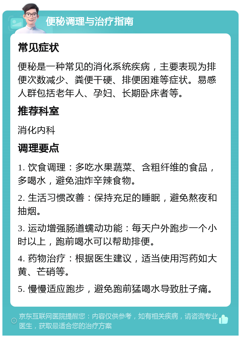 便秘调理与治疗指南 常见症状 便秘是一种常见的消化系统疾病，主要表现为排便次数减少、粪便干硬、排便困难等症状。易感人群包括老年人、孕妇、长期卧床者等。 推荐科室 消化内科 调理要点 1. 饮食调理：多吃水果蔬菜、含粗纤维的食品，多喝水，避免油炸辛辣食物。 2. 生活习惯改善：保持充足的睡眠，避免熬夜和抽烟。 3. 运动增强肠道蠕动功能：每天户外跑步一个小时以上，跑前喝水可以帮助排便。 4. 药物治疗：根据医生建议，适当使用泻药如大黄、芒硝等。 5. 慢慢适应跑步，避免跑前猛喝水导致肚子痛。