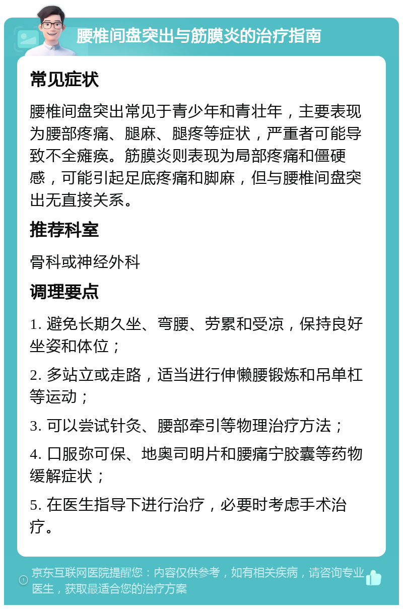 腰椎间盘突出与筋膜炎的治疗指南 常见症状 腰椎间盘突出常见于青少年和青壮年，主要表现为腰部疼痛、腿麻、腿疼等症状，严重者可能导致不全瘫痪。筋膜炎则表现为局部疼痛和僵硬感，可能引起足底疼痛和脚麻，但与腰椎间盘突出无直接关系。 推荐科室 骨科或神经外科 调理要点 1. 避免长期久坐、弯腰、劳累和受凉，保持良好坐姿和体位； 2. 多站立或走路，适当进行伸懒腰锻炼和吊单杠等运动； 3. 可以尝试针灸、腰部牵引等物理治疗方法； 4. 口服弥可保、地奥司明片和腰痛宁胶囊等药物缓解症状； 5. 在医生指导下进行治疗，必要时考虑手术治疗。