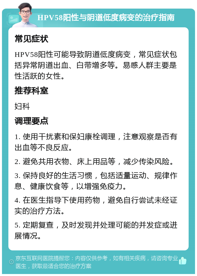 HPV58阳性与阴道低度病变的治疗指南 常见症状 HPV58阳性可能导致阴道低度病变，常见症状包括异常阴道出血、白带增多等。易感人群主要是性活跃的女性。 推荐科室 妇科 调理要点 1. 使用干扰素和保妇康栓调理，注意观察是否有出血等不良反应。 2. 避免共用衣物、床上用品等，减少传染风险。 3. 保持良好的生活习惯，包括适量运动、规律作息、健康饮食等，以增强免疫力。 4. 在医生指导下使用药物，避免自行尝试未经证实的治疗方法。 5. 定期复查，及时发现并处理可能的并发症或进展情况。