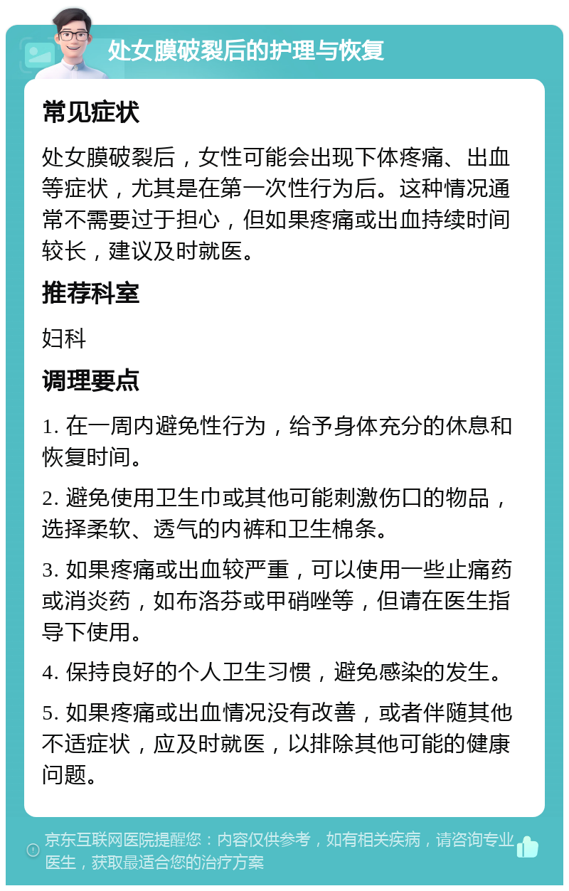 处女膜破裂后的护理与恢复 常见症状 处女膜破裂后，女性可能会出现下体疼痛、出血等症状，尤其是在第一次性行为后。这种情况通常不需要过于担心，但如果疼痛或出血持续时间较长，建议及时就医。 推荐科室 妇科 调理要点 1. 在一周内避免性行为，给予身体充分的休息和恢复时间。 2. 避免使用卫生巾或其他可能刺激伤口的物品，选择柔软、透气的内裤和卫生棉条。 3. 如果疼痛或出血较严重，可以使用一些止痛药或消炎药，如布洛芬或甲硝唑等，但请在医生指导下使用。 4. 保持良好的个人卫生习惯，避免感染的发生。 5. 如果疼痛或出血情况没有改善，或者伴随其他不适症状，应及时就医，以排除其他可能的健康问题。