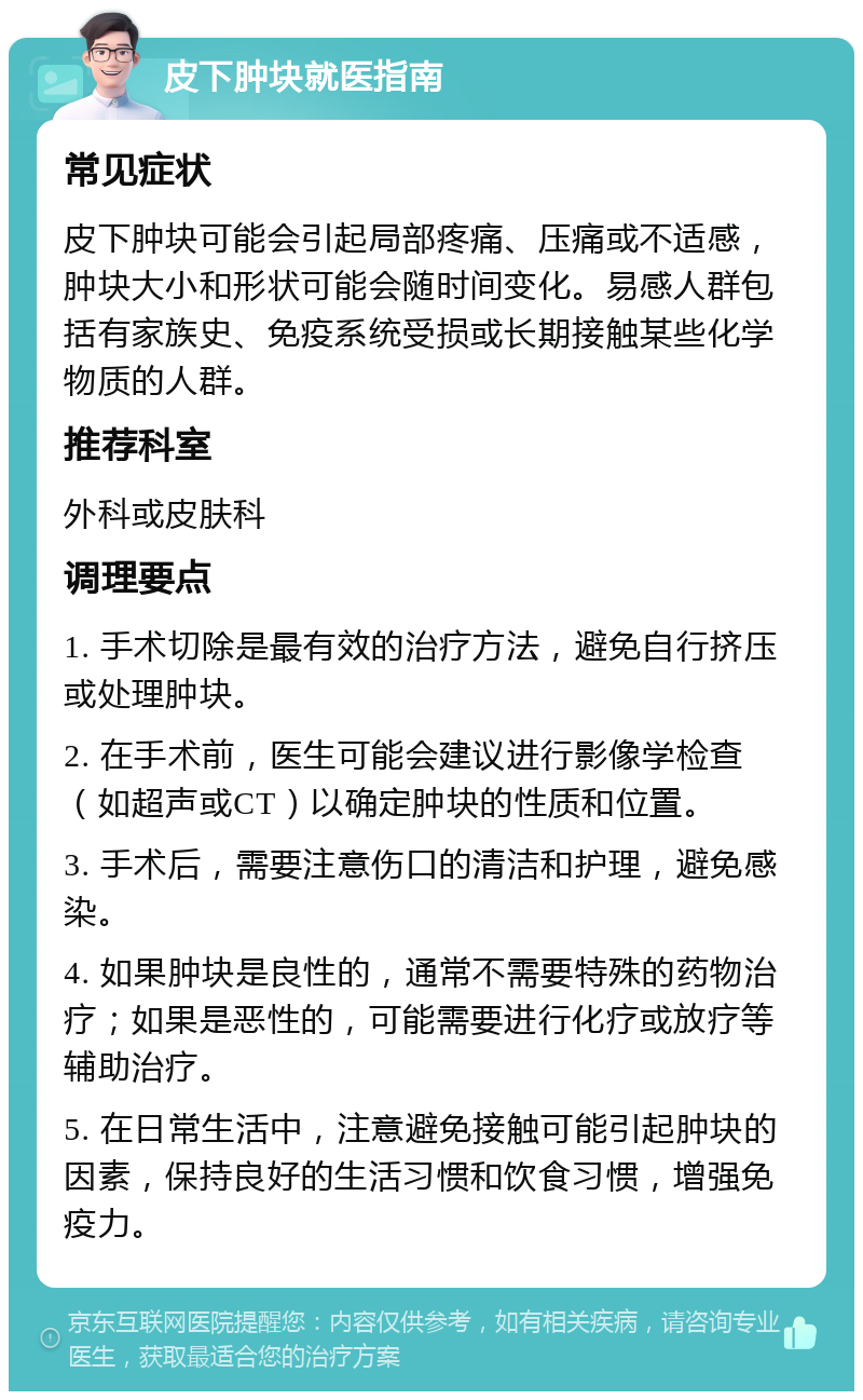 皮下肿块就医指南 常见症状 皮下肿块可能会引起局部疼痛、压痛或不适感，肿块大小和形状可能会随时间变化。易感人群包括有家族史、免疫系统受损或长期接触某些化学物质的人群。 推荐科室 外科或皮肤科 调理要点 1. 手术切除是最有效的治疗方法，避免自行挤压或处理肿块。 2. 在手术前，医生可能会建议进行影像学检查（如超声或CT）以确定肿块的性质和位置。 3. 手术后，需要注意伤口的清洁和护理，避免感染。 4. 如果肿块是良性的，通常不需要特殊的药物治疗；如果是恶性的，可能需要进行化疗或放疗等辅助治疗。 5. 在日常生活中，注意避免接触可能引起肿块的因素，保持良好的生活习惯和饮食习惯，增强免疫力。