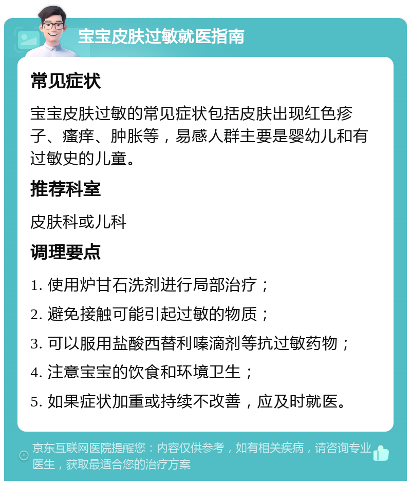 宝宝皮肤过敏就医指南 常见症状 宝宝皮肤过敏的常见症状包括皮肤出现红色疹子、瘙痒、肿胀等，易感人群主要是婴幼儿和有过敏史的儿童。 推荐科室 皮肤科或儿科 调理要点 1. 使用炉甘石洗剂进行局部治疗； 2. 避免接触可能引起过敏的物质； 3. 可以服用盐酸西替利嗪滴剂等抗过敏药物； 4. 注意宝宝的饮食和环境卫生； 5. 如果症状加重或持续不改善，应及时就医。