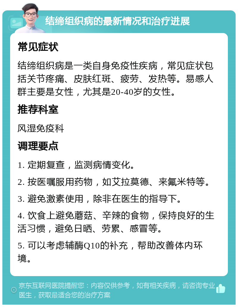 结缔组织病的最新情况和治疗进展 常见症状 结缔组织病是一类自身免疫性疾病，常见症状包括关节疼痛、皮肤红斑、疲劳、发热等。易感人群主要是女性，尤其是20-40岁的女性。 推荐科室 风湿免疫科 调理要点 1. 定期复查，监测病情变化。 2. 按医嘱服用药物，如艾拉莫德、来氟米特等。 3. 避免激素使用，除非在医生的指导下。 4. 饮食上避免蘑菇、辛辣的食物，保持良好的生活习惯，避免日晒、劳累、感冒等。 5. 可以考虑辅酶Q10的补充，帮助改善体内环境。