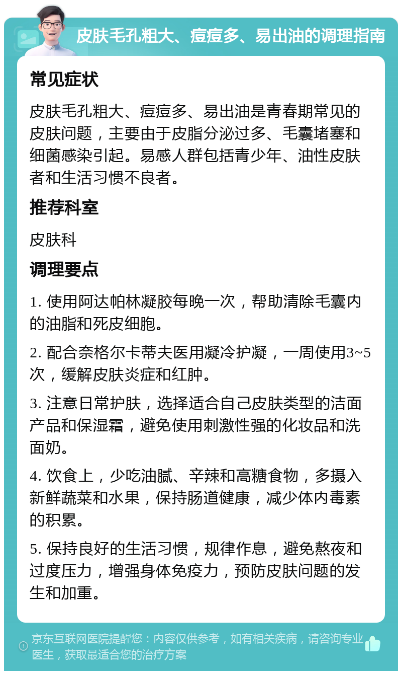 皮肤毛孔粗大、痘痘多、易出油的调理指南 常见症状 皮肤毛孔粗大、痘痘多、易出油是青春期常见的皮肤问题，主要由于皮脂分泌过多、毛囊堵塞和细菌感染引起。易感人群包括青少年、油性皮肤者和生活习惯不良者。 推荐科室 皮肤科 调理要点 1. 使用阿达帕林凝胶每晚一次，帮助清除毛囊内的油脂和死皮细胞。 2. 配合奈格尔卡蒂夫医用凝冷护凝，一周使用3~5次，缓解皮肤炎症和红肿。 3. 注意日常护肤，选择适合自己皮肤类型的洁面产品和保湿霜，避免使用刺激性强的化妆品和洗面奶。 4. 饮食上，少吃油腻、辛辣和高糖食物，多摄入新鲜蔬菜和水果，保持肠道健康，减少体内毒素的积累。 5. 保持良好的生活习惯，规律作息，避免熬夜和过度压力，增强身体免疫力，预防皮肤问题的发生和加重。