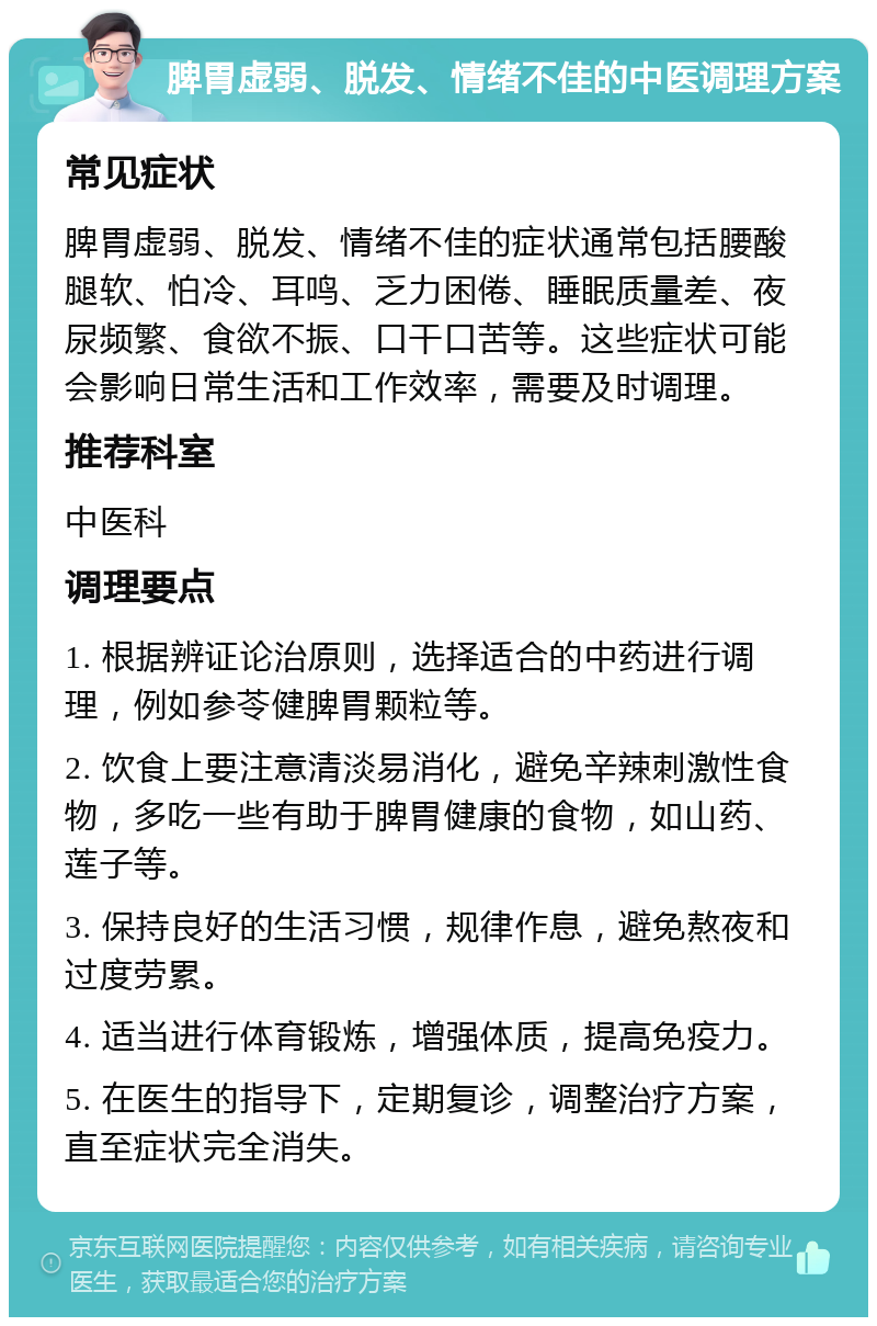 脾胃虚弱、脱发、情绪不佳的中医调理方案 常见症状 脾胃虚弱、脱发、情绪不佳的症状通常包括腰酸腿软、怕冷、耳鸣、乏力困倦、睡眠质量差、夜尿频繁、食欲不振、口干口苦等。这些症状可能会影响日常生活和工作效率，需要及时调理。 推荐科室 中医科 调理要点 1. 根据辨证论治原则，选择适合的中药进行调理，例如参苓健脾胃颗粒等。 2. 饮食上要注意清淡易消化，避免辛辣刺激性食物，多吃一些有助于脾胃健康的食物，如山药、莲子等。 3. 保持良好的生活习惯，规律作息，避免熬夜和过度劳累。 4. 适当进行体育锻炼，增强体质，提高免疫力。 5. 在医生的指导下，定期复诊，调整治疗方案，直至症状完全消失。