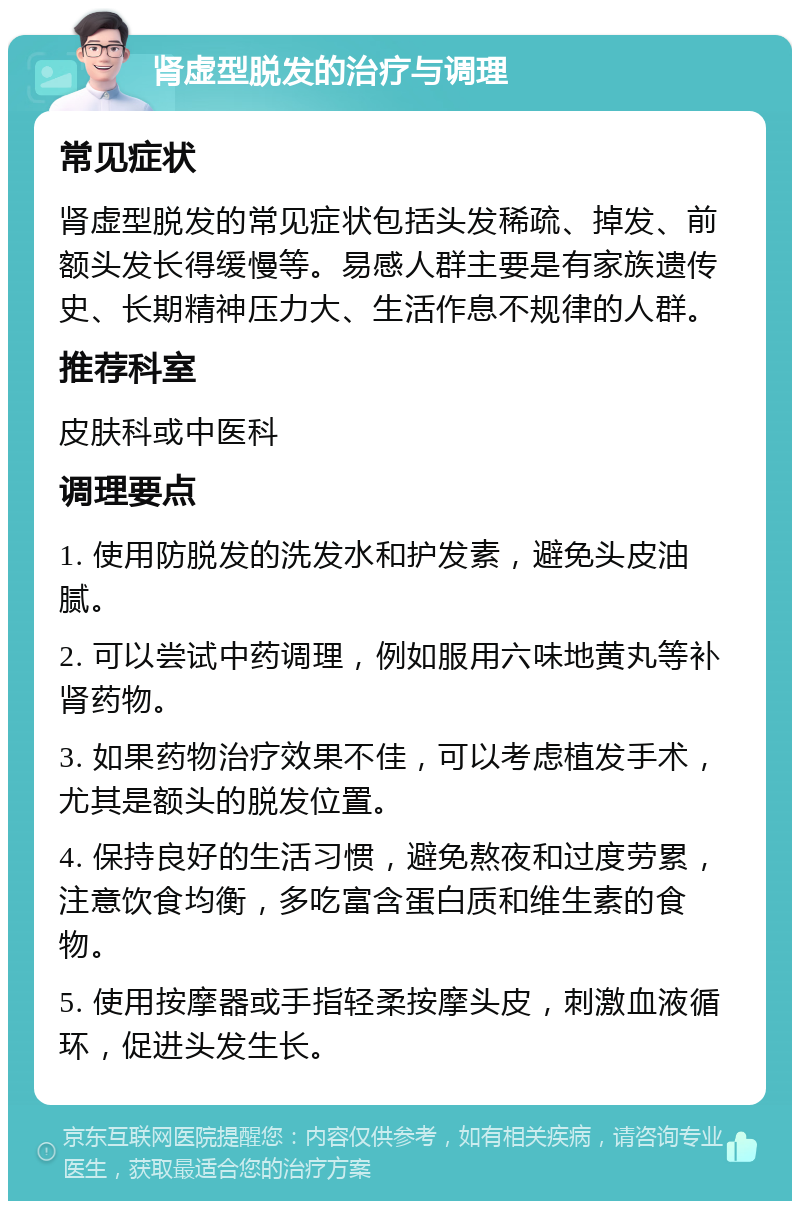 肾虚型脱发的治疗与调理 常见症状 肾虚型脱发的常见症状包括头发稀疏、掉发、前额头发长得缓慢等。易感人群主要是有家族遗传史、长期精神压力大、生活作息不规律的人群。 推荐科室 皮肤科或中医科 调理要点 1. 使用防脱发的洗发水和护发素，避免头皮油腻。 2. 可以尝试中药调理，例如服用六味地黄丸等补肾药物。 3. 如果药物治疗效果不佳，可以考虑植发手术，尤其是额头的脱发位置。 4. 保持良好的生活习惯，避免熬夜和过度劳累，注意饮食均衡，多吃富含蛋白质和维生素的食物。 5. 使用按摩器或手指轻柔按摩头皮，刺激血液循环，促进头发生长。