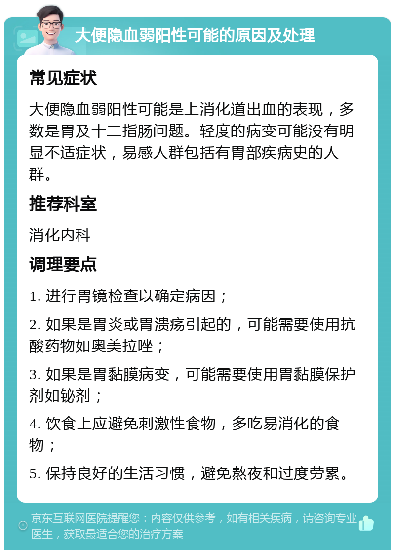 大便隐血弱阳性可能的原因及处理 常见症状 大便隐血弱阳性可能是上消化道出血的表现，多数是胃及十二指肠问题。轻度的病变可能没有明显不适症状，易感人群包括有胃部疾病史的人群。 推荐科室 消化内科 调理要点 1. 进行胃镜检查以确定病因； 2. 如果是胃炎或胃溃疡引起的，可能需要使用抗酸药物如奥美拉唑； 3. 如果是胃黏膜病变，可能需要使用胃黏膜保护剂如铋剂； 4. 饮食上应避免刺激性食物，多吃易消化的食物； 5. 保持良好的生活习惯，避免熬夜和过度劳累。