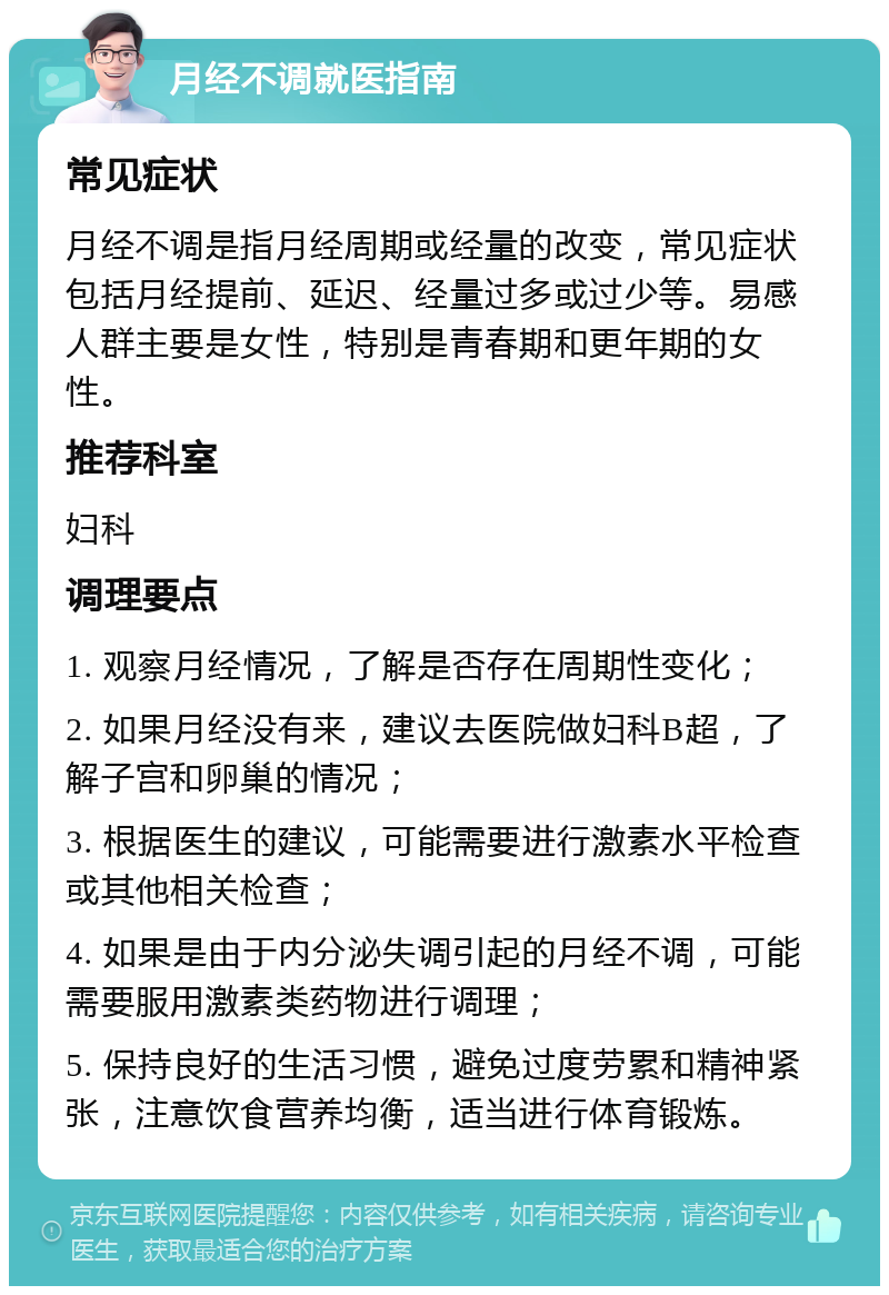 月经不调就医指南 常见症状 月经不调是指月经周期或经量的改变，常见症状包括月经提前、延迟、经量过多或过少等。易感人群主要是女性，特别是青春期和更年期的女性。 推荐科室 妇科 调理要点 1. 观察月经情况，了解是否存在周期性变化； 2. 如果月经没有来，建议去医院做妇科B超，了解子宫和卵巢的情况； 3. 根据医生的建议，可能需要进行激素水平检查或其他相关检查； 4. 如果是由于内分泌失调引起的月经不调，可能需要服用激素类药物进行调理； 5. 保持良好的生活习惯，避免过度劳累和精神紧张，注意饮食营养均衡，适当进行体育锻炼。