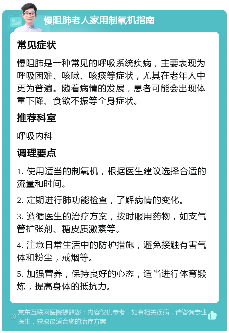 慢阻肺老人家用制氧机指南 常见症状 慢阻肺是一种常见的呼吸系统疾病，主要表现为呼吸困难、咳嗽、咳痰等症状，尤其在老年人中更为普遍。随着病情的发展，患者可能会出现体重下降、食欲不振等全身症状。 推荐科室 呼吸内科 调理要点 1. 使用适当的制氧机，根据医生建议选择合适的流量和时间。 2. 定期进行肺功能检查，了解病情的变化。 3. 遵循医生的治疗方案，按时服用药物，如支气管扩张剂、糖皮质激素等。 4. 注意日常生活中的防护措施，避免接触有害气体和粉尘，戒烟等。 5. 加强营养，保持良好的心态，适当进行体育锻炼，提高身体的抵抗力。