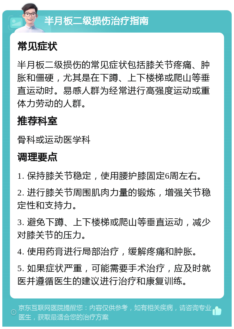 半月板二级损伤治疗指南 常见症状 半月板二级损伤的常见症状包括膝关节疼痛、肿胀和僵硬，尤其是在下蹲、上下楼梯或爬山等垂直运动时。易感人群为经常进行高强度运动或重体力劳动的人群。 推荐科室 骨科或运动医学科 调理要点 1. 保持膝关节稳定，使用腰护膝固定6周左右。 2. 进行膝关节周围肌肉力量的锻炼，增强关节稳定性和支持力。 3. 避免下蹲、上下楼梯或爬山等垂直运动，减少对膝关节的压力。 4. 使用药膏进行局部治疗，缓解疼痛和肿胀。 5. 如果症状严重，可能需要手术治疗，应及时就医并遵循医生的建议进行治疗和康复训练。