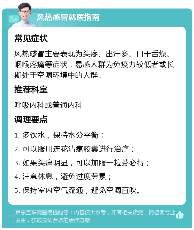 风热感冒就医指南 常见症状 风热感冒主要表现为头疼、出汗多、口干舌燥、咽喉疼痛等症状，易感人群为免疫力较低者或长期处于空调环境中的人群。 推荐科室 呼吸内科或普通内科 调理要点 1. 多饮水，保持水分平衡； 2. 可以服用连花清瘟胶囊进行治疗； 3. 如果头痛明显，可以加服一粒芬必得； 4. 注意休息，避免过度劳累； 5. 保持室内空气流通，避免空调直吹。