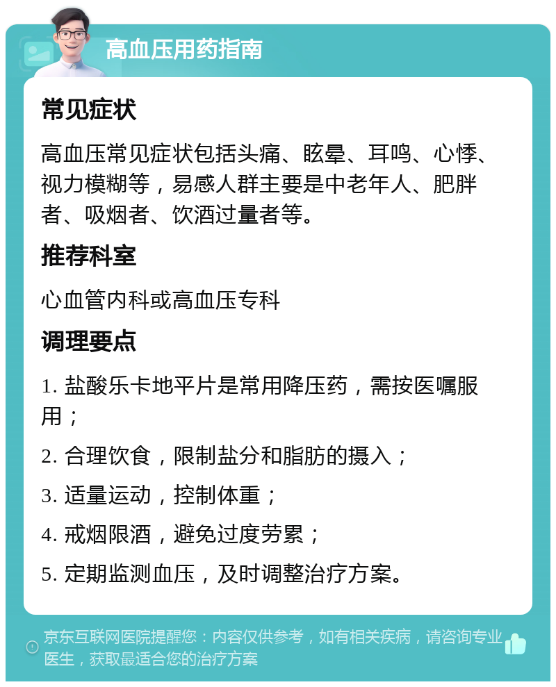 高血压用药指南 常见症状 高血压常见症状包括头痛、眩晕、耳鸣、心悸、视力模糊等，易感人群主要是中老年人、肥胖者、吸烟者、饮酒过量者等。 推荐科室 心血管内科或高血压专科 调理要点 1. 盐酸乐卡地平片是常用降压药，需按医嘱服用； 2. 合理饮食，限制盐分和脂肪的摄入； 3. 适量运动，控制体重； 4. 戒烟限酒，避免过度劳累； 5. 定期监测血压，及时调整治疗方案。