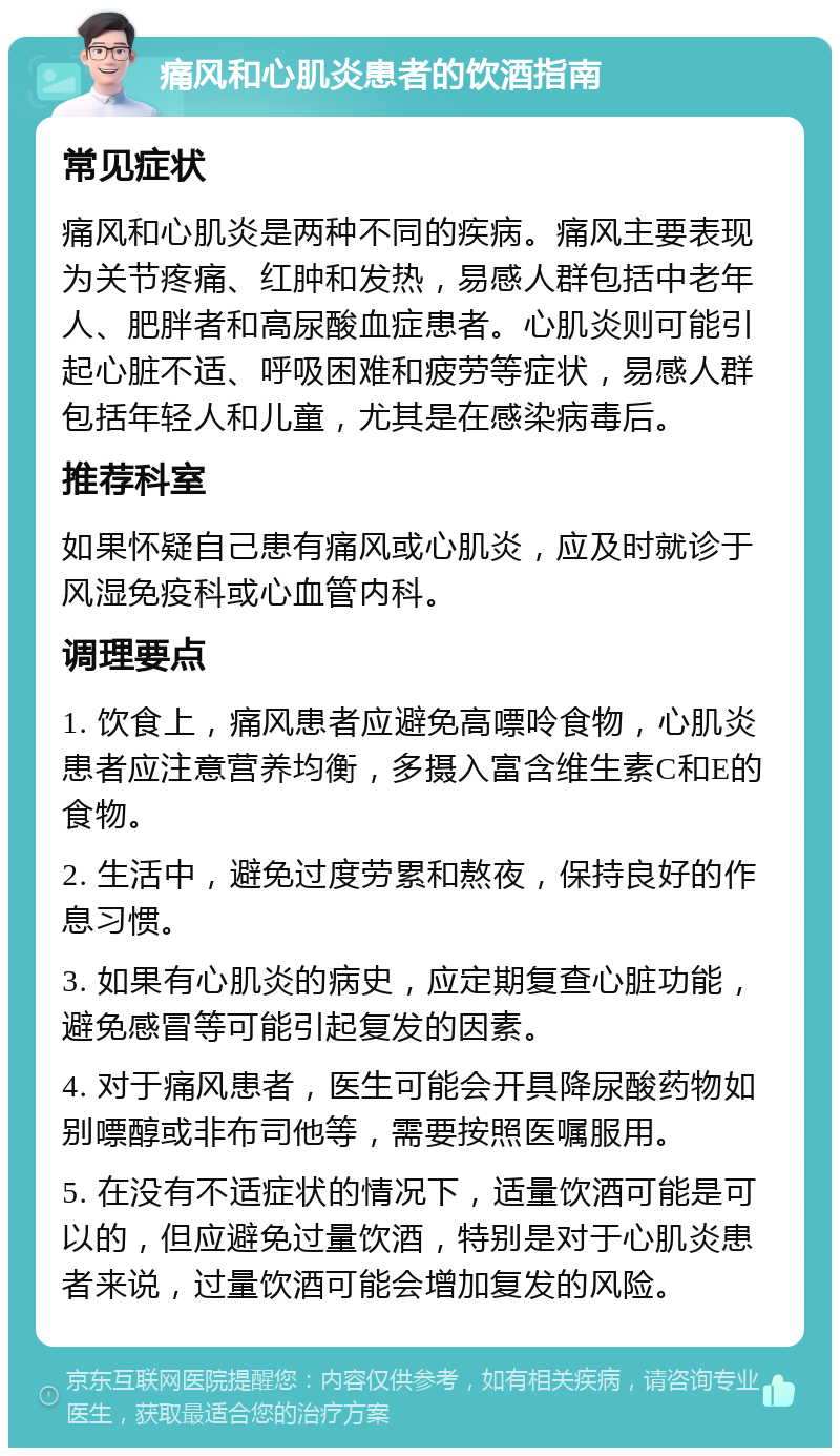 痛风和心肌炎患者的饮酒指南 常见症状 痛风和心肌炎是两种不同的疾病。痛风主要表现为关节疼痛、红肿和发热，易感人群包括中老年人、肥胖者和高尿酸血症患者。心肌炎则可能引起心脏不适、呼吸困难和疲劳等症状，易感人群包括年轻人和儿童，尤其是在感染病毒后。 推荐科室 如果怀疑自己患有痛风或心肌炎，应及时就诊于风湿免疫科或心血管内科。 调理要点 1. 饮食上，痛风患者应避免高嘌呤食物，心肌炎患者应注意营养均衡，多摄入富含维生素C和E的食物。 2. 生活中，避免过度劳累和熬夜，保持良好的作息习惯。 3. 如果有心肌炎的病史，应定期复查心脏功能，避免感冒等可能引起复发的因素。 4. 对于痛风患者，医生可能会开具降尿酸药物如别嘌醇或非布司他等，需要按照医嘱服用。 5. 在没有不适症状的情况下，适量饮酒可能是可以的，但应避免过量饮酒，特别是对于心肌炎患者来说，过量饮酒可能会增加复发的风险。