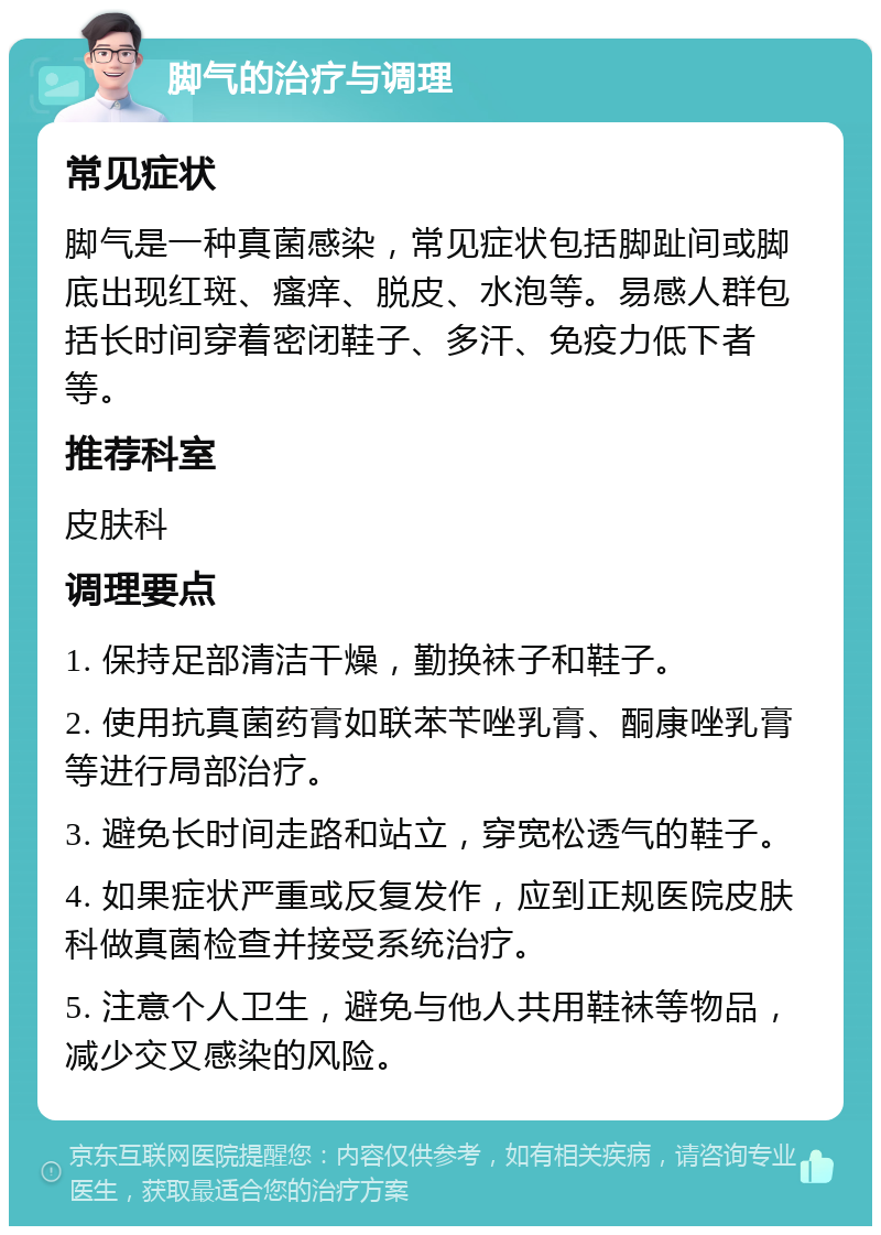 脚气的治疗与调理 常见症状 脚气是一种真菌感染，常见症状包括脚趾间或脚底出现红斑、瘙痒、脱皮、水泡等。易感人群包括长时间穿着密闭鞋子、多汗、免疫力低下者等。 推荐科室 皮肤科 调理要点 1. 保持足部清洁干燥，勤换袜子和鞋子。 2. 使用抗真菌药膏如联苯苄唑乳膏、酮康唑乳膏等进行局部治疗。 3. 避免长时间走路和站立，穿宽松透气的鞋子。 4. 如果症状严重或反复发作，应到正规医院皮肤科做真菌检查并接受系统治疗。 5. 注意个人卫生，避免与他人共用鞋袜等物品，减少交叉感染的风险。