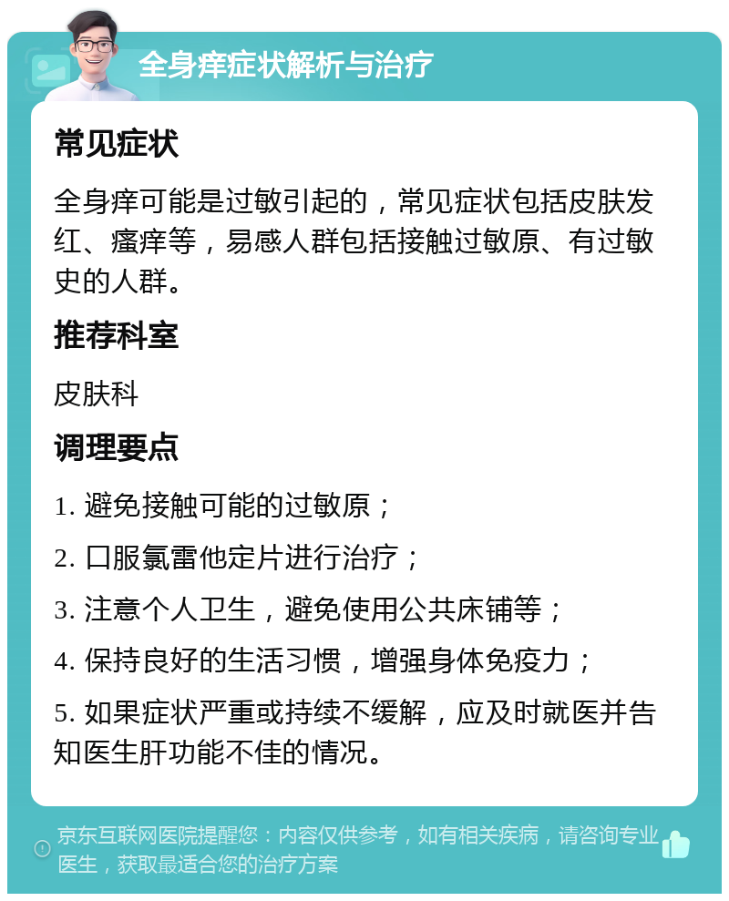 全身痒症状解析与治疗 常见症状 全身痒可能是过敏引起的，常见症状包括皮肤发红、瘙痒等，易感人群包括接触过敏原、有过敏史的人群。 推荐科室 皮肤科 调理要点 1. 避免接触可能的过敏原； 2. 口服氯雷他定片进行治疗； 3. 注意个人卫生，避免使用公共床铺等； 4. 保持良好的生活习惯，增强身体免疫力； 5. 如果症状严重或持续不缓解，应及时就医并告知医生肝功能不佳的情况。