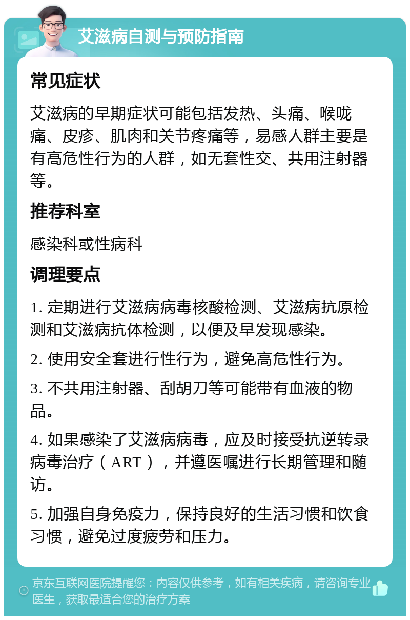 艾滋病自测与预防指南 常见症状 艾滋病的早期症状可能包括发热、头痛、喉咙痛、皮疹、肌肉和关节疼痛等，易感人群主要是有高危性行为的人群，如无套性交、共用注射器等。 推荐科室 感染科或性病科 调理要点 1. 定期进行艾滋病病毒核酸检测、艾滋病抗原检测和艾滋病抗体检测，以便及早发现感染。 2. 使用安全套进行性行为，避免高危性行为。 3. 不共用注射器、刮胡刀等可能带有血液的物品。 4. 如果感染了艾滋病病毒，应及时接受抗逆转录病毒治疗（ART），并遵医嘱进行长期管理和随访。 5. 加强自身免疫力，保持良好的生活习惯和饮食习惯，避免过度疲劳和压力。