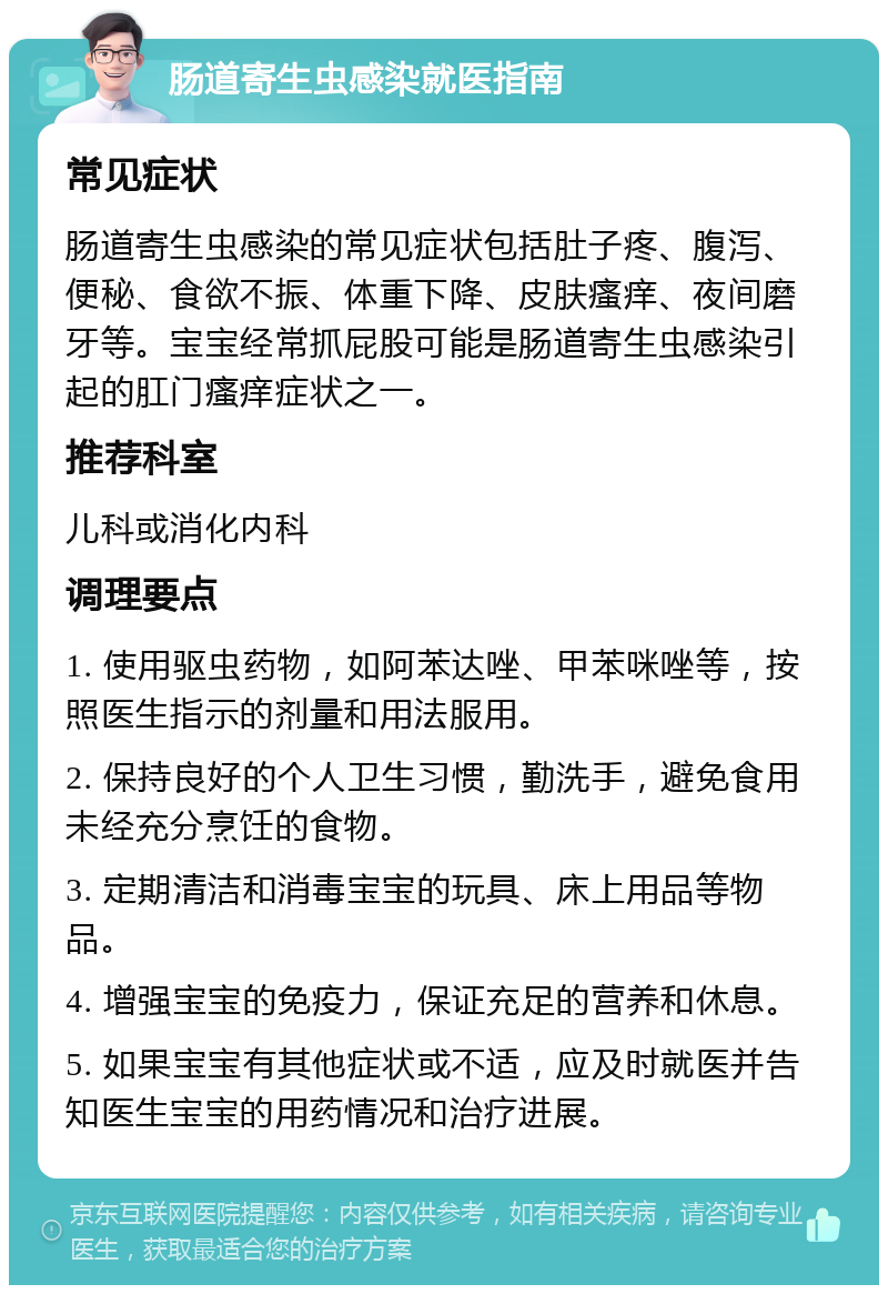 肠道寄生虫感染就医指南 常见症状 肠道寄生虫感染的常见症状包括肚子疼、腹泻、便秘、食欲不振、体重下降、皮肤瘙痒、夜间磨牙等。宝宝经常抓屁股可能是肠道寄生虫感染引起的肛门瘙痒症状之一。 推荐科室 儿科或消化内科 调理要点 1. 使用驱虫药物，如阿苯达唑、甲苯咪唑等，按照医生指示的剂量和用法服用。 2. 保持良好的个人卫生习惯，勤洗手，避免食用未经充分烹饪的食物。 3. 定期清洁和消毒宝宝的玩具、床上用品等物品。 4. 增强宝宝的免疫力，保证充足的营养和休息。 5. 如果宝宝有其他症状或不适，应及时就医并告知医生宝宝的用药情况和治疗进展。