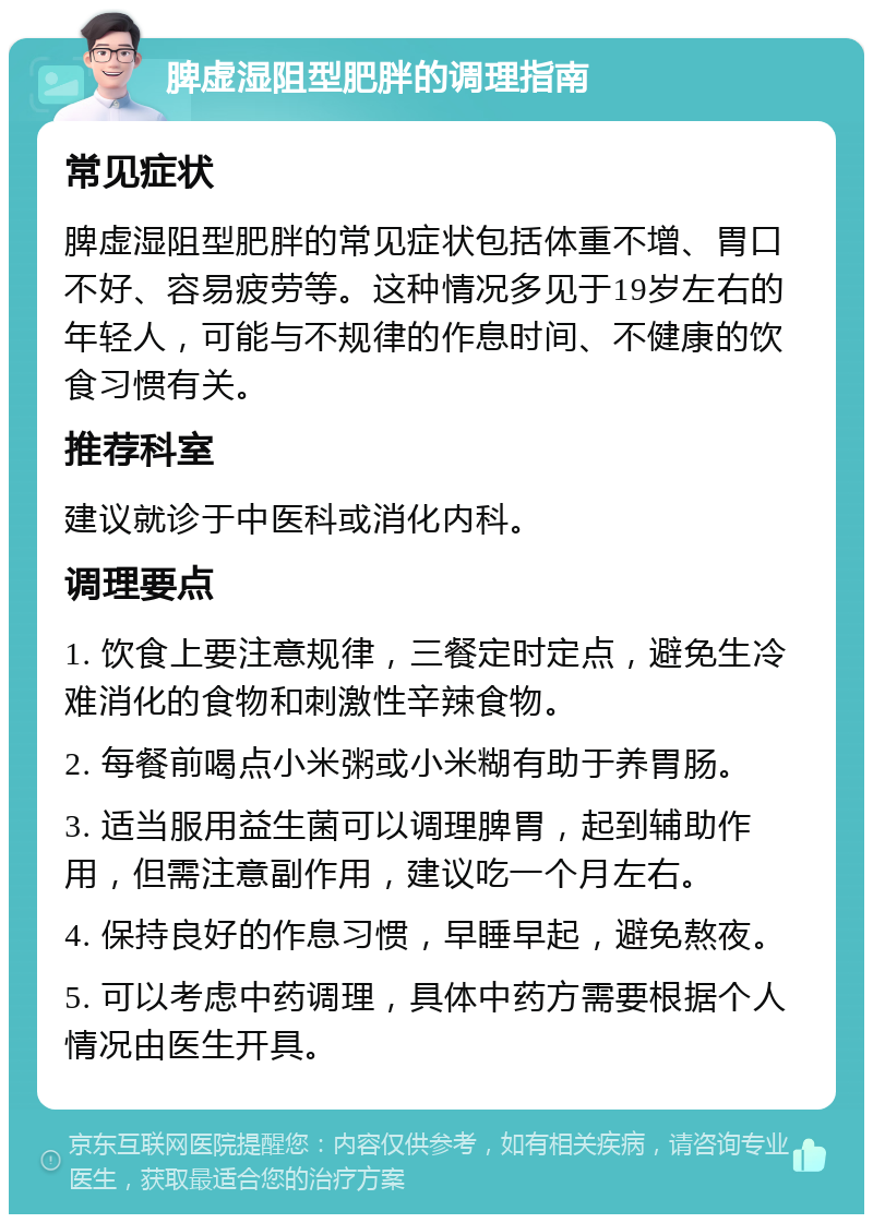 脾虚湿阻型肥胖的调理指南 常见症状 脾虚湿阻型肥胖的常见症状包括体重不增、胃口不好、容易疲劳等。这种情况多见于19岁左右的年轻人，可能与不规律的作息时间、不健康的饮食习惯有关。 推荐科室 建议就诊于中医科或消化内科。 调理要点 1. 饮食上要注意规律，三餐定时定点，避免生冷难消化的食物和刺激性辛辣食物。 2. 每餐前喝点小米粥或小米糊有助于养胃肠。 3. 适当服用益生菌可以调理脾胃，起到辅助作用，但需注意副作用，建议吃一个月左右。 4. 保持良好的作息习惯，早睡早起，避免熬夜。 5. 可以考虑中药调理，具体中药方需要根据个人情况由医生开具。