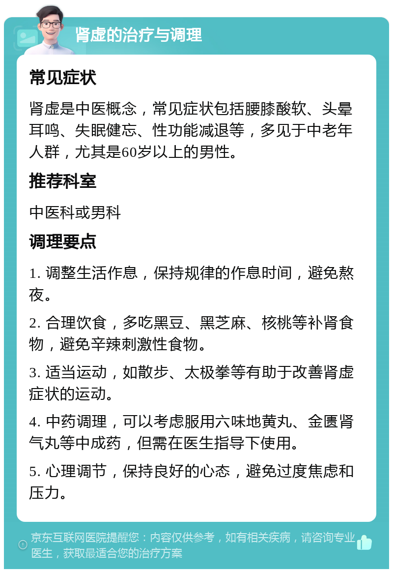 肾虚的治疗与调理 常见症状 肾虚是中医概念，常见症状包括腰膝酸软、头晕耳鸣、失眠健忘、性功能减退等，多见于中老年人群，尤其是60岁以上的男性。 推荐科室 中医科或男科 调理要点 1. 调整生活作息，保持规律的作息时间，避免熬夜。 2. 合理饮食，多吃黑豆、黑芝麻、核桃等补肾食物，避免辛辣刺激性食物。 3. 适当运动，如散步、太极拳等有助于改善肾虚症状的运动。 4. 中药调理，可以考虑服用六味地黄丸、金匮肾气丸等中成药，但需在医生指导下使用。 5. 心理调节，保持良好的心态，避免过度焦虑和压力。