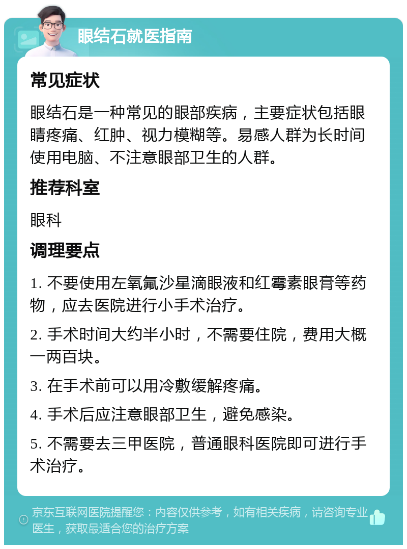 眼结石就医指南 常见症状 眼结石是一种常见的眼部疾病，主要症状包括眼睛疼痛、红肿、视力模糊等。易感人群为长时间使用电脑、不注意眼部卫生的人群。 推荐科室 眼科 调理要点 1. 不要使用左氧氟沙星滴眼液和红霉素眼膏等药物，应去医院进行小手术治疗。 2. 手术时间大约半小时，不需要住院，费用大概一两百块。 3. 在手术前可以用冷敷缓解疼痛。 4. 手术后应注意眼部卫生，避免感染。 5. 不需要去三甲医院，普通眼科医院即可进行手术治疗。