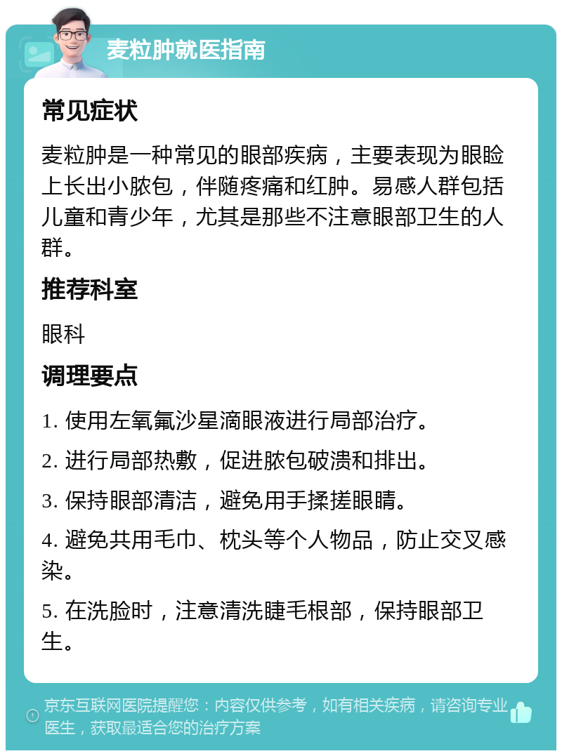 麦粒肿就医指南 常见症状 麦粒肿是一种常见的眼部疾病，主要表现为眼睑上长出小脓包，伴随疼痛和红肿。易感人群包括儿童和青少年，尤其是那些不注意眼部卫生的人群。 推荐科室 眼科 调理要点 1. 使用左氧氟沙星滴眼液进行局部治疗。 2. 进行局部热敷，促进脓包破溃和排出。 3. 保持眼部清洁，避免用手揉搓眼睛。 4. 避免共用毛巾、枕头等个人物品，防止交叉感染。 5. 在洗脸时，注意清洗睫毛根部，保持眼部卫生。