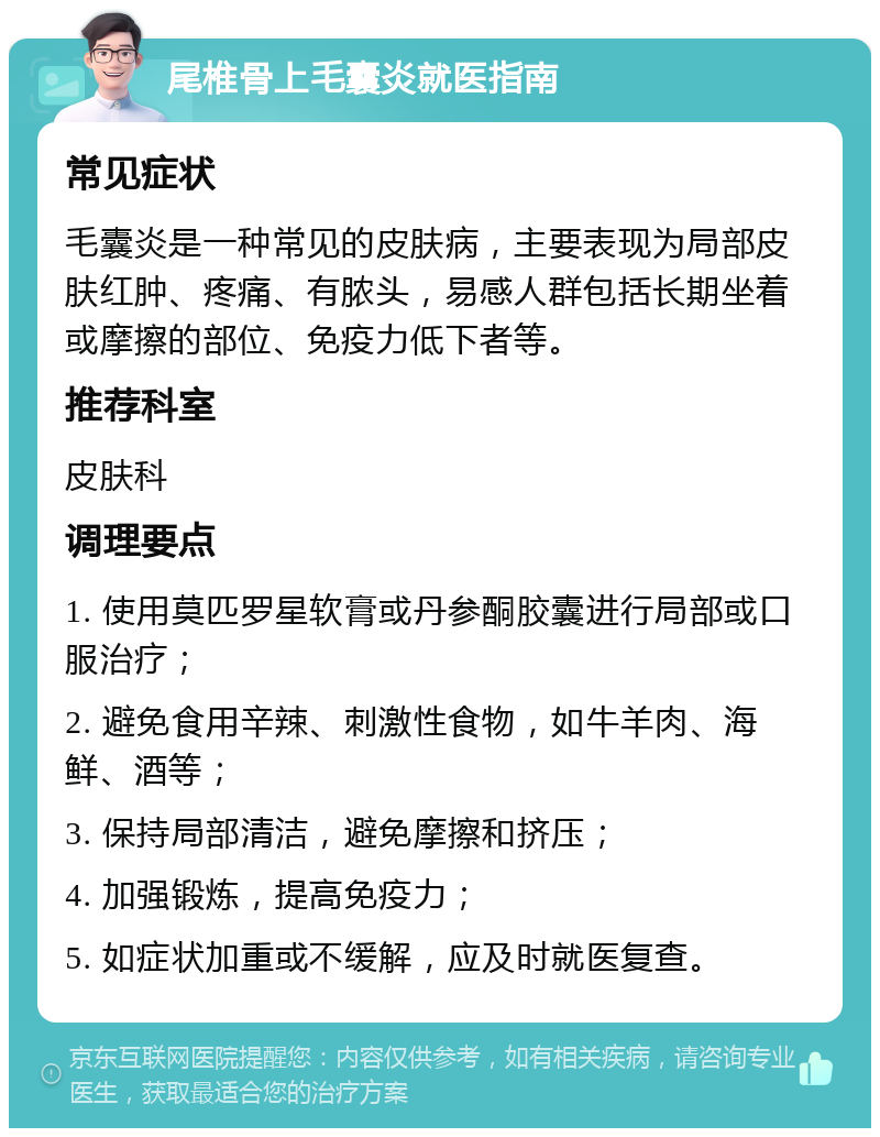 尾椎骨上毛囊炎就医指南 常见症状 毛囊炎是一种常见的皮肤病，主要表现为局部皮肤红肿、疼痛、有脓头，易感人群包括长期坐着或摩擦的部位、免疫力低下者等。 推荐科室 皮肤科 调理要点 1. 使用莫匹罗星软膏或丹参酮胶囊进行局部或口服治疗； 2. 避免食用辛辣、刺激性食物，如牛羊肉、海鲜、酒等； 3. 保持局部清洁，避免摩擦和挤压； 4. 加强锻炼，提高免疫力； 5. 如症状加重或不缓解，应及时就医复查。