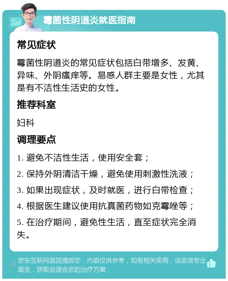 霉菌性阴道炎就医指南 常见症状 霉菌性阴道炎的常见症状包括白带增多、发黄、异味、外阴瘙痒等。易感人群主要是女性，尤其是有不洁性生活史的女性。 推荐科室 妇科 调理要点 1. 避免不洁性生活，使用安全套； 2. 保持外阴清洁干燥，避免使用刺激性洗液； 3. 如果出现症状，及时就医，进行白带检查； 4. 根据医生建议使用抗真菌药物如克霉唑等； 5. 在治疗期间，避免性生活，直至症状完全消失。