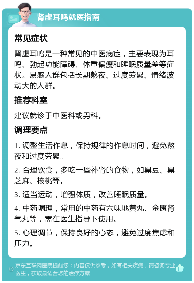 肾虚耳鸣就医指南 常见症状 肾虚耳鸣是一种常见的中医病症，主要表现为耳鸣、勃起功能障碍、体重偏瘦和睡眠质量差等症状。易感人群包括长期熬夜、过度劳累、情绪波动大的人群。 推荐科室 建议就诊于中医科或男科。 调理要点 1. 调整生活作息，保持规律的作息时间，避免熬夜和过度劳累。 2. 合理饮食，多吃一些补肾的食物，如黑豆、黑芝麻、核桃等。 3. 适当运动，增强体质，改善睡眠质量。 4. 中药调理，常用的中药有六味地黄丸、金匮肾气丸等，需在医生指导下使用。 5. 心理调节，保持良好的心态，避免过度焦虑和压力。